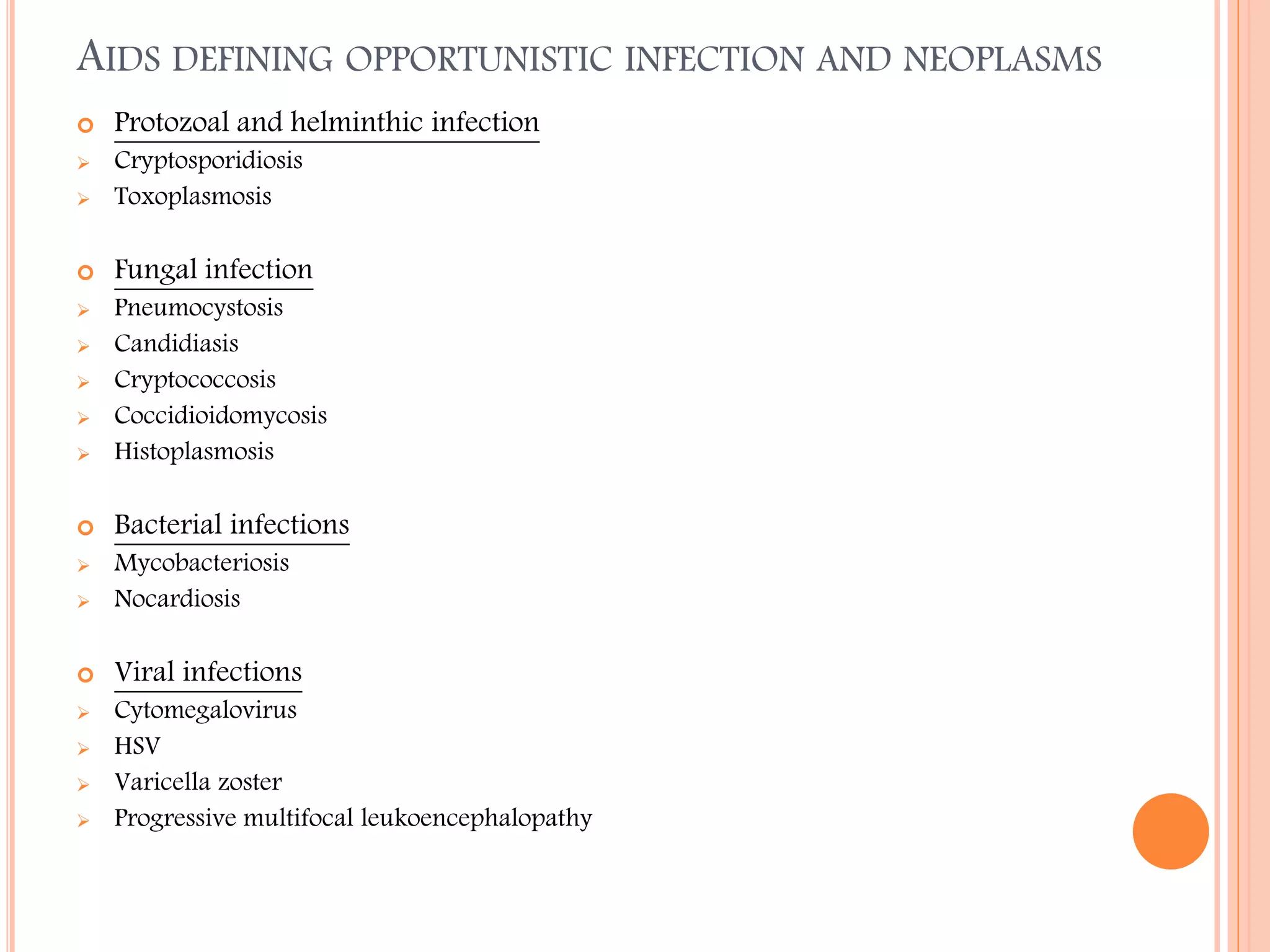 AIDS DEFINING OPPORTUNISTIC INFECTION AND NEOPLASMS


Protozoal and helminthic infection



Cryptosporidiosis
Toxoplasmosis



Fungal infection





Pneumocystosis
Candidiasis
Cryptococcosis
Coccidioidomycosis
Histoplasmosis



Bacterial infections








Mycobacteriosis
Nocardiosis



Viral infections








Cytomegalovirus
HSV
Varicella zoster
Progressive multifocal leukoencephalopathy

 