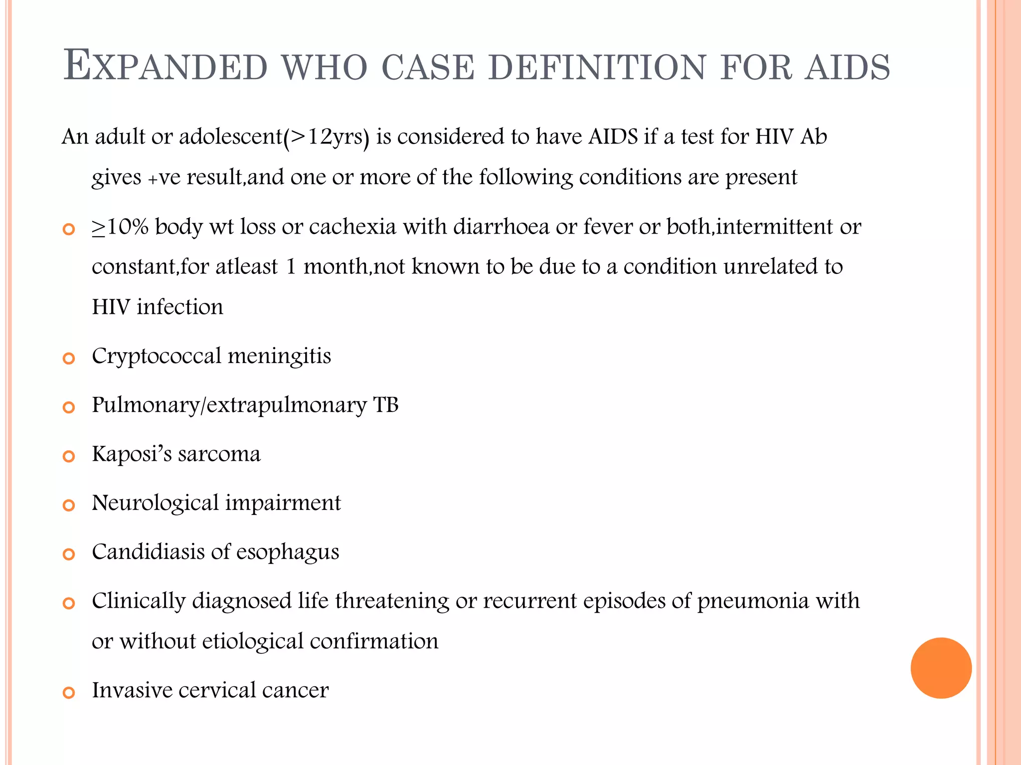 EXPANDED WHO CASE DEFINITION FOR AIDS
An adult or adolescent(>12yrs) is considered to have AIDS if a test for HIV Ab
gives +ve result,and one or more of the following conditions are present


≥10% body wt loss or cachexia with diarrhoea or fever or both,intermittent or
constant,for atleast 1 month,not known to be due to a condition unrelated to
HIV infection



Cryptococcal meningitis



Pulmonary/extrapulmonary TB



Kaposi’s sarcoma



Neurological impairment



Candidiasis of esophagus



Clinically diagnosed life threatening or recurrent episodes of pneumonia with
or without etiological confirmation



Invasive cervical cancer

 