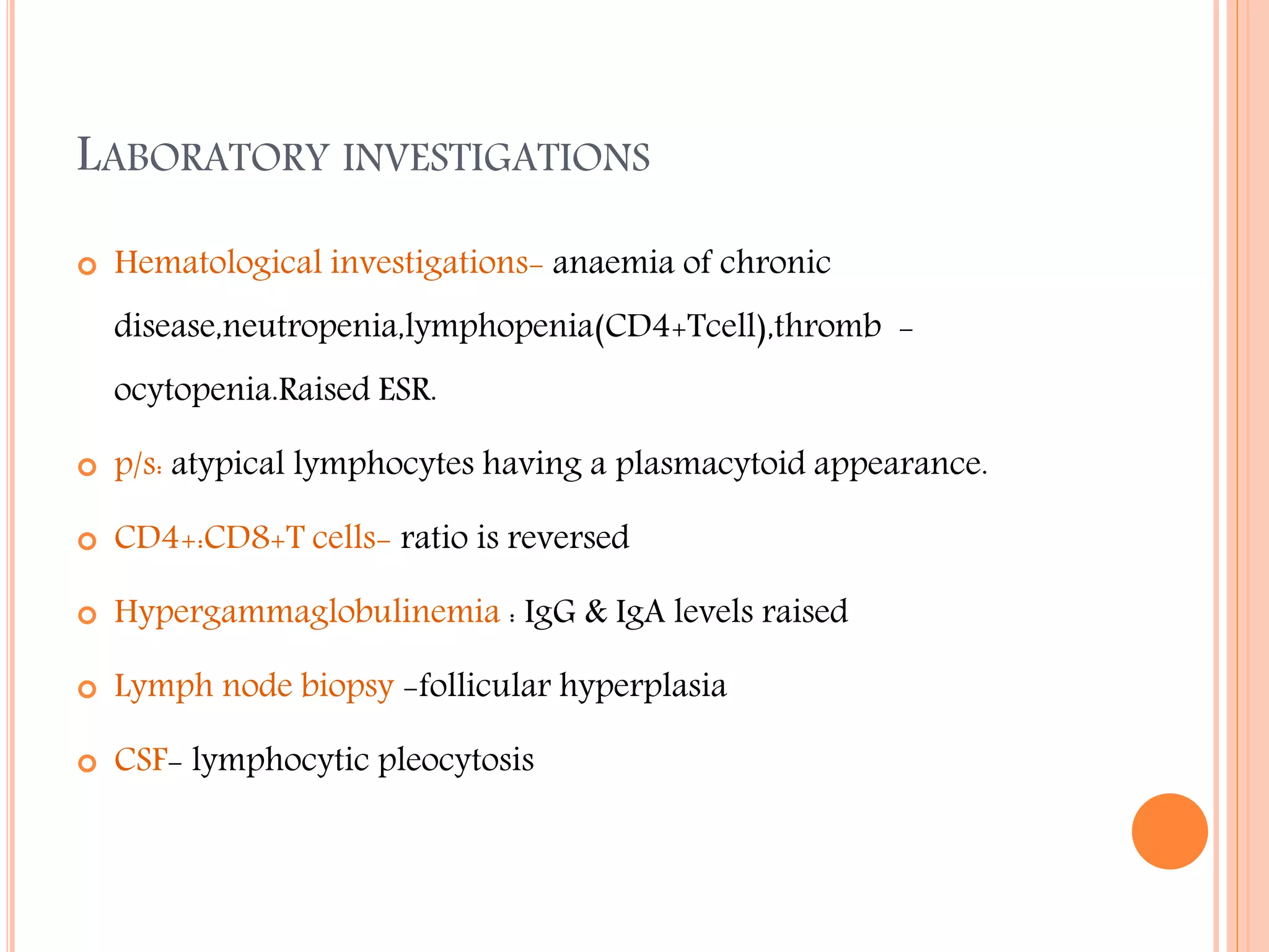 LABORATORY INVESTIGATIONS


Hematological investigations- anaemia of chronic
disease,neutropenia,lymphopenia(CD4+Tcell),thromb ocytopenia.Raised ESR.



p/s: atypical lymphocytes having a plasmacytoid appearance.



CD4+:CD8+T cells- ratio is reversed



Hypergammaglobulinemia : IgG & IgA levels raised



Lymph node biopsy -follicular hyperplasia



CSF- lymphocytic pleocytosis

 