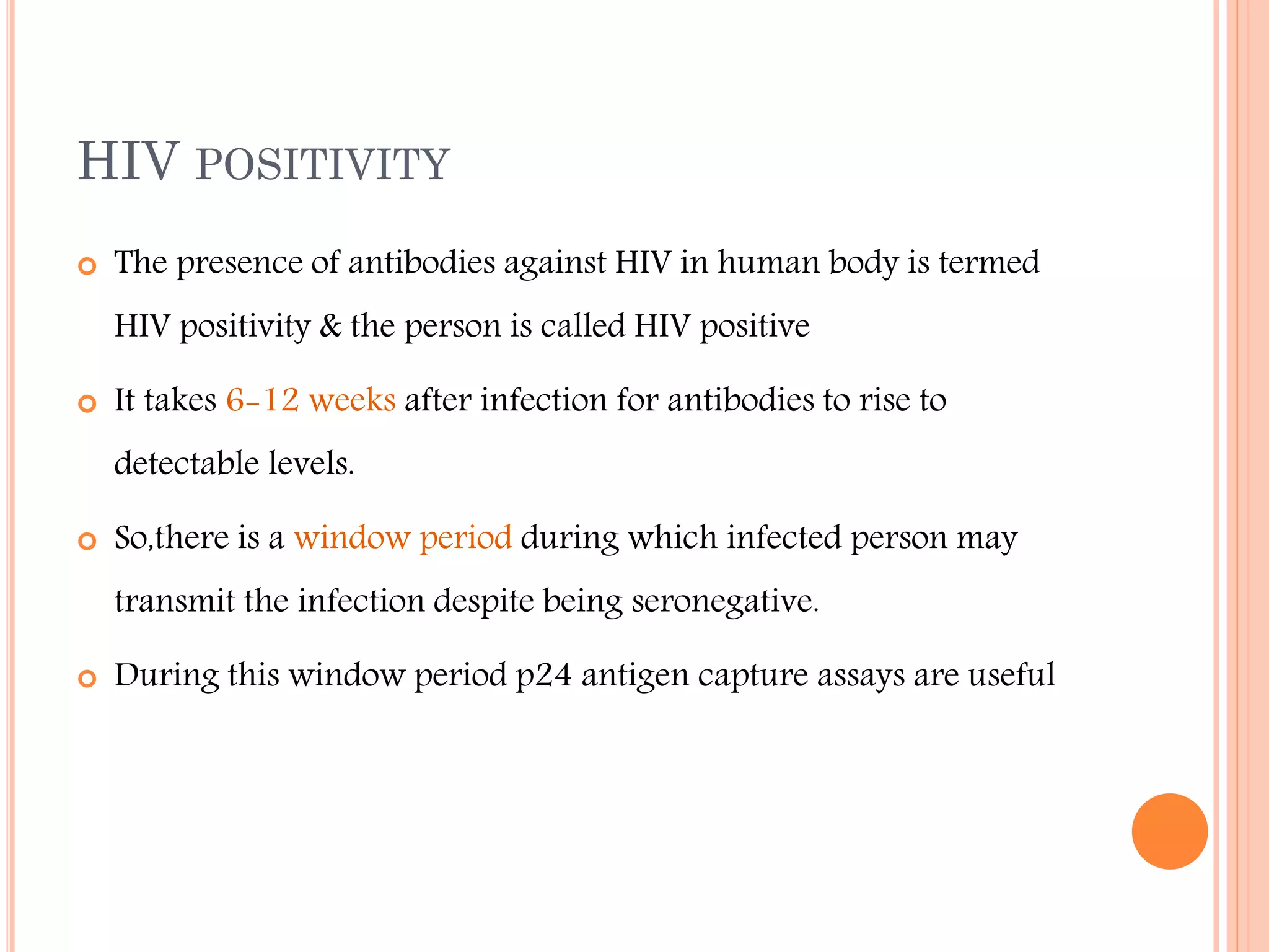 HIV POSITIVITY


The presence of antibodies against HIV in human body is termed
HIV positivity & the person is called HIV positive



It takes 6-12 weeks after infection for antibodies to rise to
detectable levels.



So,there is a window period during which infected person may
transmit the infection despite being seronegative.



During this window period p24 antigen capture assays are useful

 