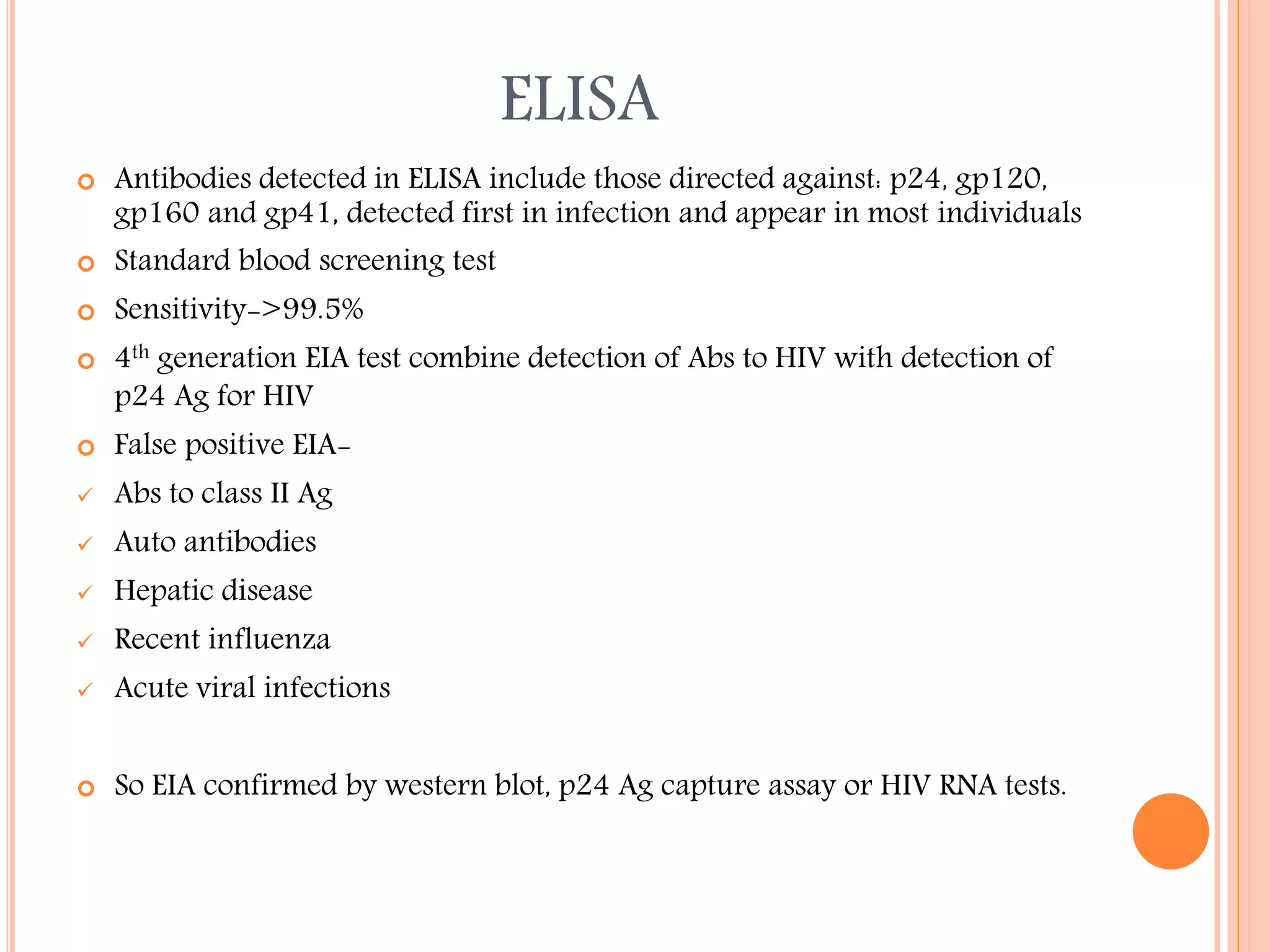 ELISA


Antibodies detected in ELISA include those directed against: p24, gp120,
gp160 and gp41, detected first in infection and appear in most individuals
Standard blood screening test



Sensitivity->99.5%





4th generation EIA test combine detection of Abs to HIV with detection of
p24 Ag for HIV



False positive EIA-



Abs to class II Ag



Auto antibodies



Hepatic disease



Recent influenza



Acute viral infections



So EIA confirmed by western blot, p24 Ag capture assay or HIV RNA tests.

 
