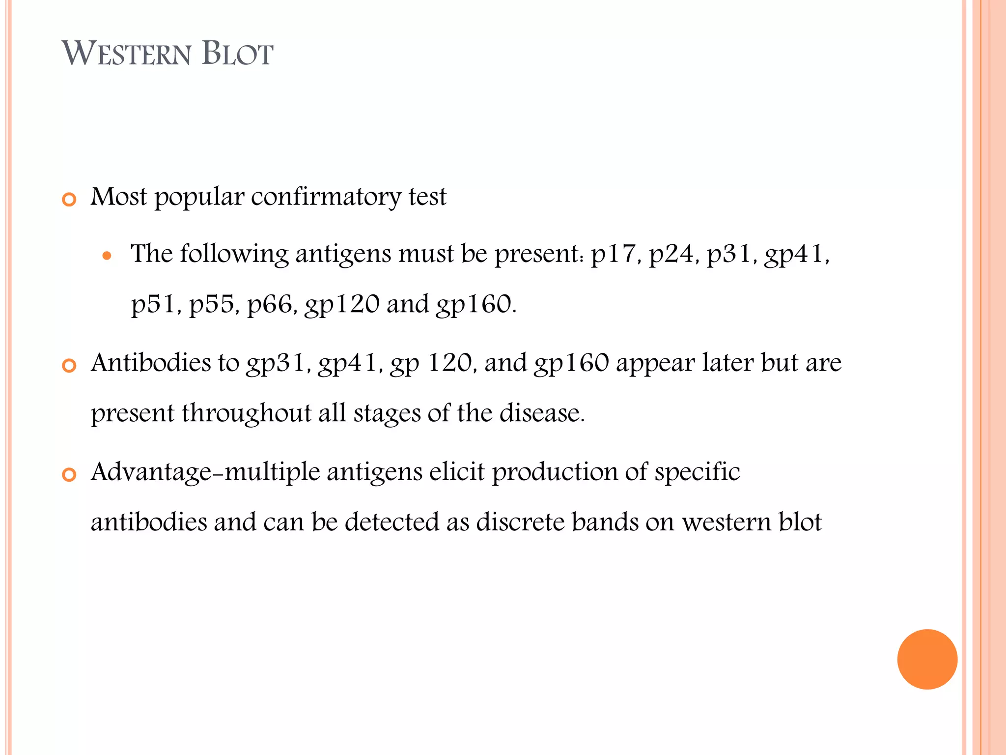 WESTERN BLOT



Most popular confirmatory test


The following antigens must be present: p17, p24, p31, gp41,
p51, p55, p66, gp120 and gp160.



Antibodies to gp31, gp41, gp 120, and gp160 appear later but are
present throughout all stages of the disease.



Advantage-multiple antigens elicit production of specific
antibodies and can be detected as discrete bands on western blot

 