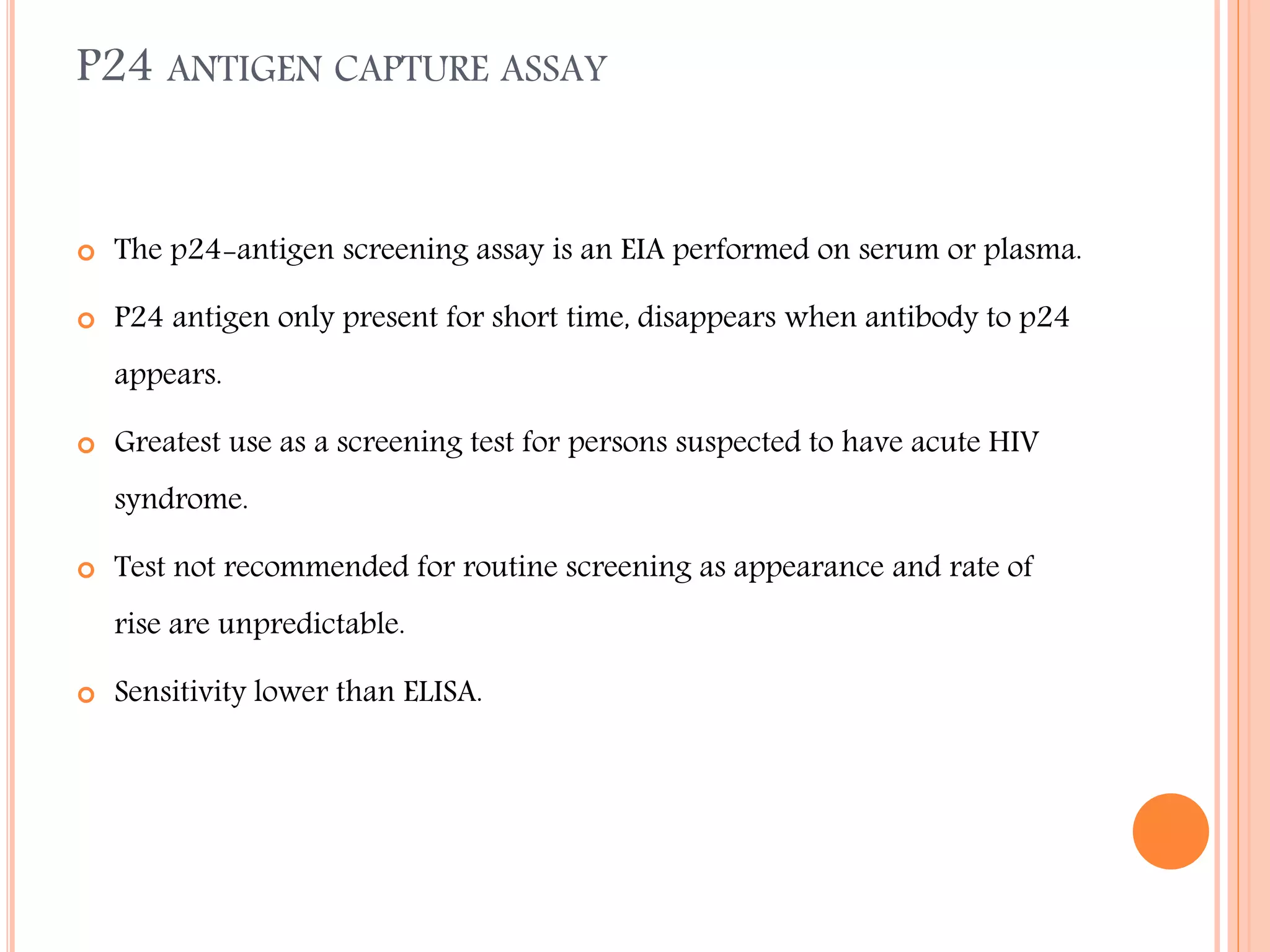 P24 ANTIGEN CAPTURE ASSAY



The p24-antigen screening assay is an EIA performed on serum or plasma.



P24 antigen only present for short time, disappears when antibody to p24
appears.



Greatest use as a screening test for persons suspected to have acute HIV

syndrome.


Test not recommended for routine screening as appearance and rate of
rise are unpredictable.



Sensitivity lower than ELISA.

 