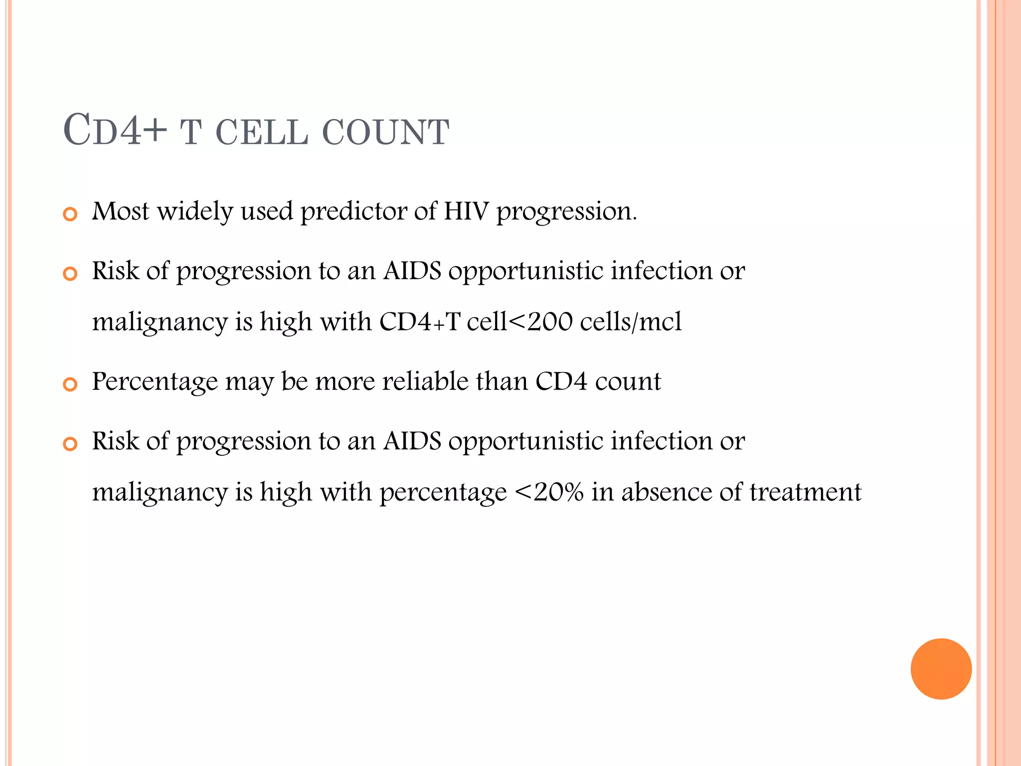 CD4+ T CELL COUNT


Most widely used predictor of HIV progression.



Risk of progression to an AIDS opportunistic infection or
malignancy is high with CD4+T cell<200 cells/mcl



Percentage may be more reliable than CD4 count



Risk of progression to an AIDS opportunistic infection or
malignancy is high with percentage <20% in absence of treatment

 