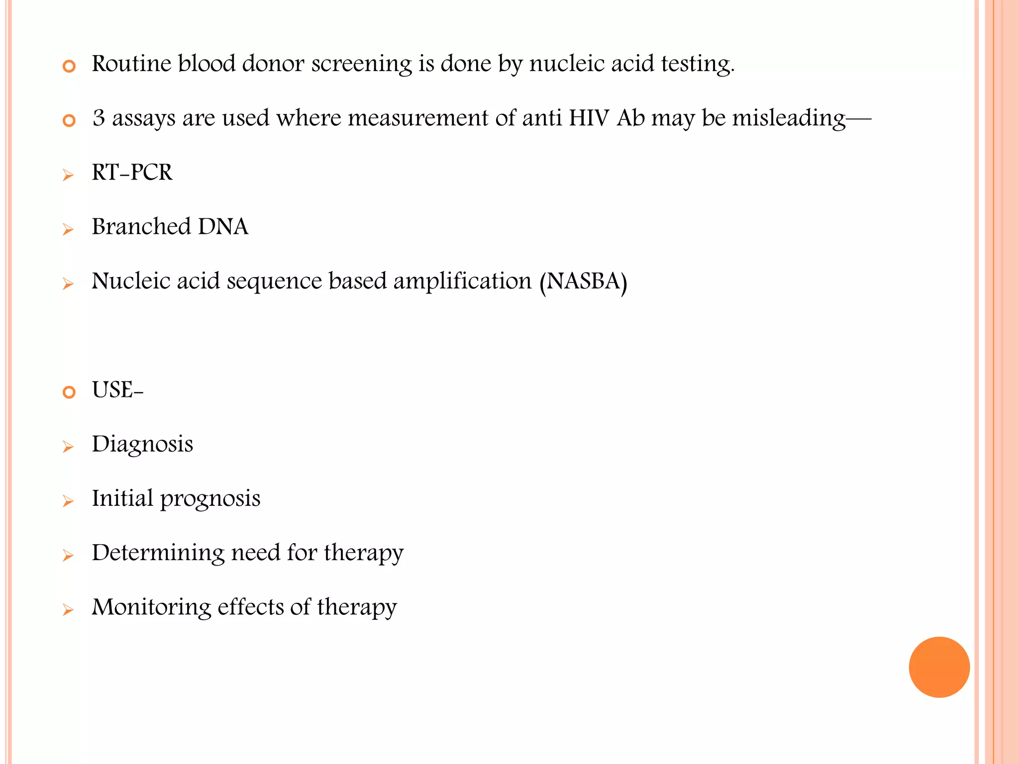 

Routine blood donor screening is done by nucleic acid testing.



3 assays are used where measurement of anti HIV Ab may be misleading—



RT-PCR



Branched DNA



Nucleic acid sequence based amplification (NASBA)



USE-



Diagnosis



Initial prognosis



Determining need for therapy



Monitoring effects of therapy

 