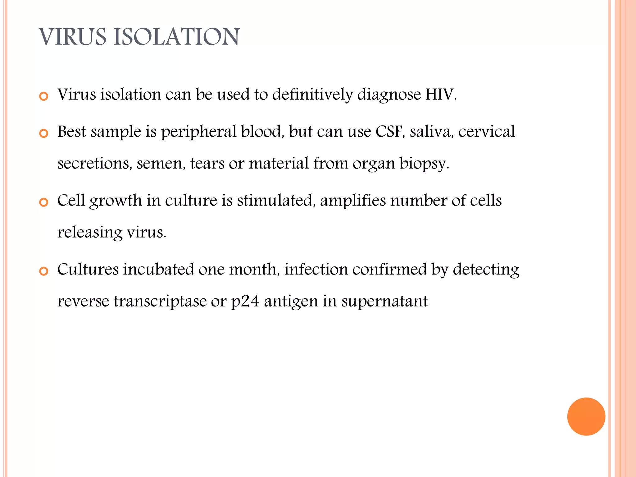 VIRUS ISOLATION


Virus isolation can be used to definitively diagnose HIV.



Best sample is peripheral blood, but can use CSF, saliva, cervical
secretions, semen, tears or material from organ biopsy.



Cell growth in culture is stimulated, amplifies number of cells
releasing virus.



Cultures incubated one month, infection confirmed by detecting
reverse transcriptase or p24 antigen in supernatant

 