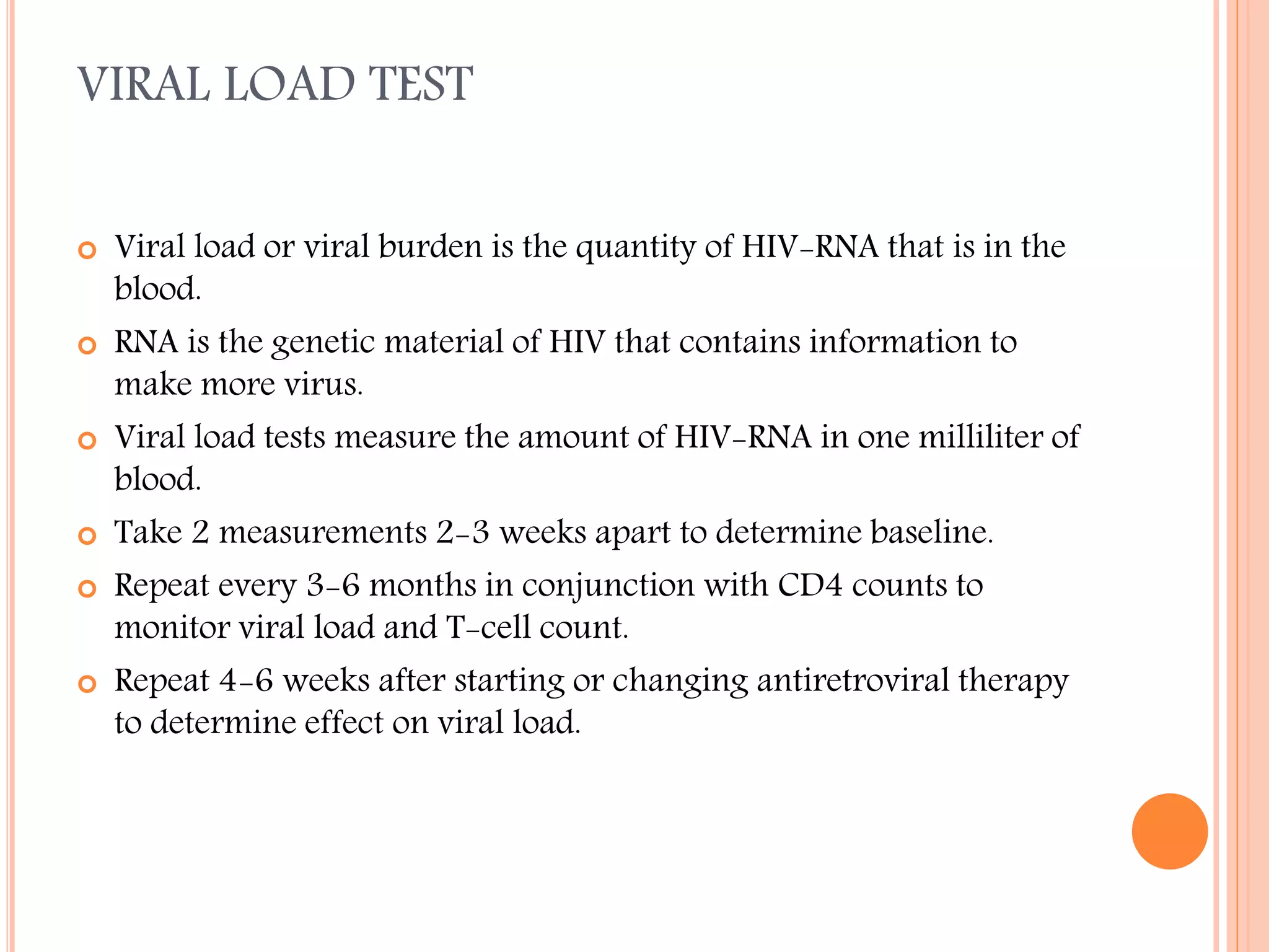 VIRAL LOAD TEST











Viral load or viral burden is the quantity of HIV-RNA that is in the
blood.
RNA is the genetic material of HIV that contains information to
make more virus.
Viral load tests measure the amount of HIV-RNA in one milliliter of
blood.
Take 2 measurements 2-3 weeks apart to determine baseline.
Repeat every 3-6 months in conjunction with CD4 counts to
monitor viral load and T-cell count.
Repeat 4-6 weeks after starting or changing antiretroviral therapy
to determine effect on viral load.

 