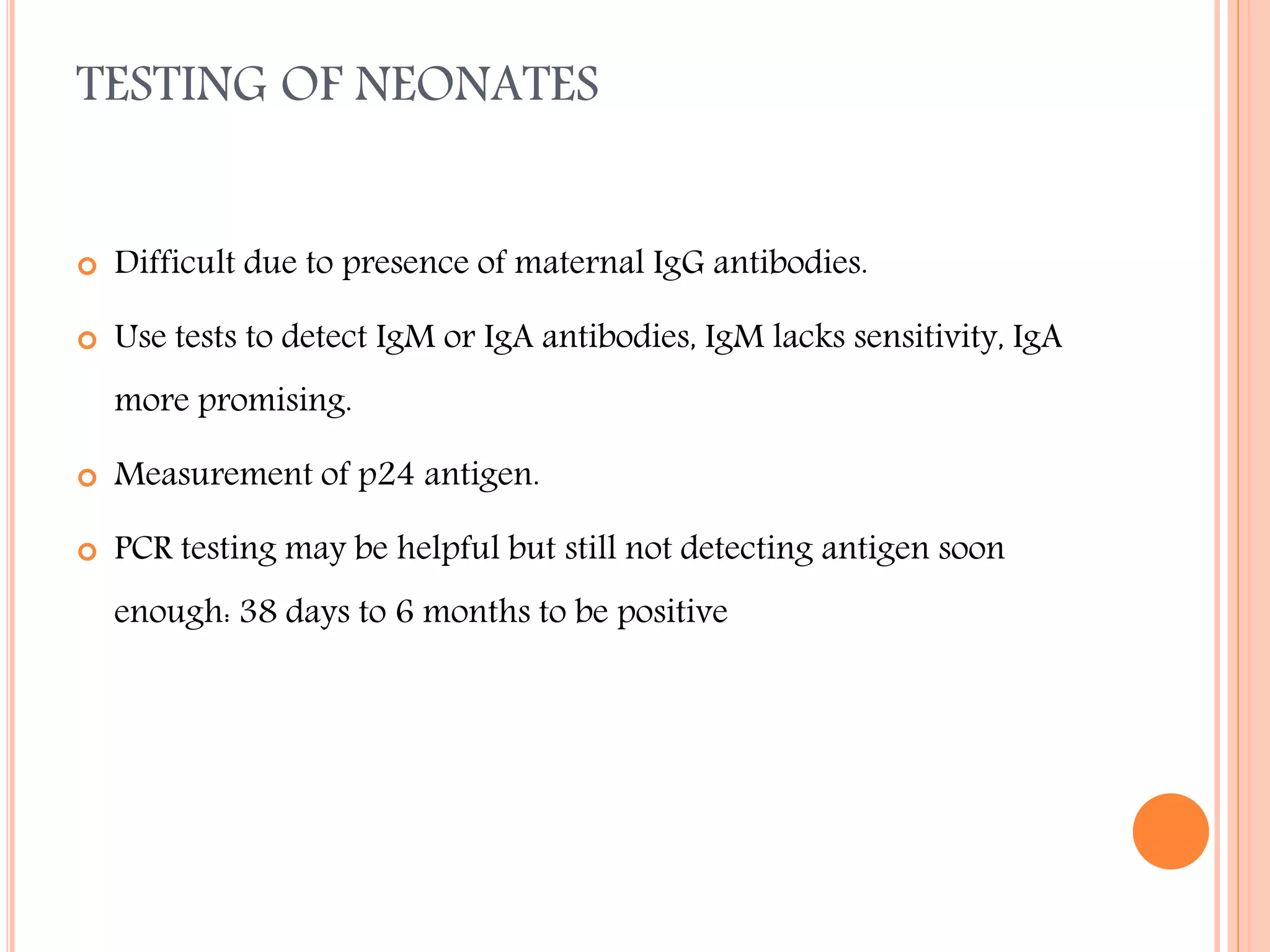 TESTING OF NEONATES


Difficult due to presence of maternal IgG antibodies.



Use tests to detect IgM or IgA antibodies, IgM lacks sensitivity, IgA
more promising.



Measurement of p24 antigen.



PCR testing may be helpful but still not detecting antigen soon
enough: 38 days to 6 months to be positive

 