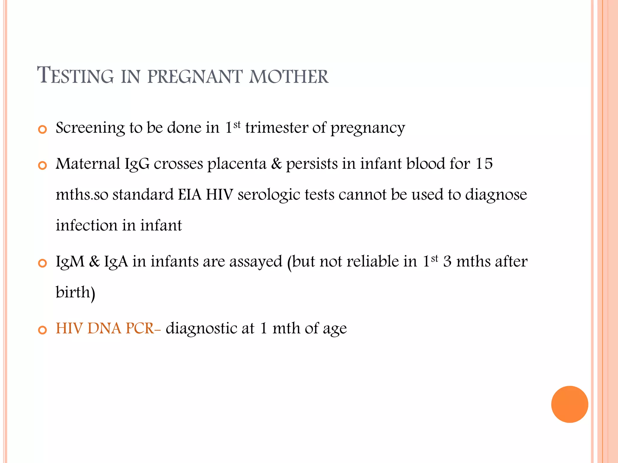 TESTING IN PREGNANT MOTHER


Screening to be done in 1st trimester of pregnancy



Maternal IgG crosses placenta & persists in infant blood for 15
mths.so standard EIA HIV serologic tests cannot be used to diagnose
infection in infant



IgM & IgA in infants are assayed (but not reliable in 1st 3 mths after
birth)



HIV DNA PCR- diagnostic at 1 mth of age

 