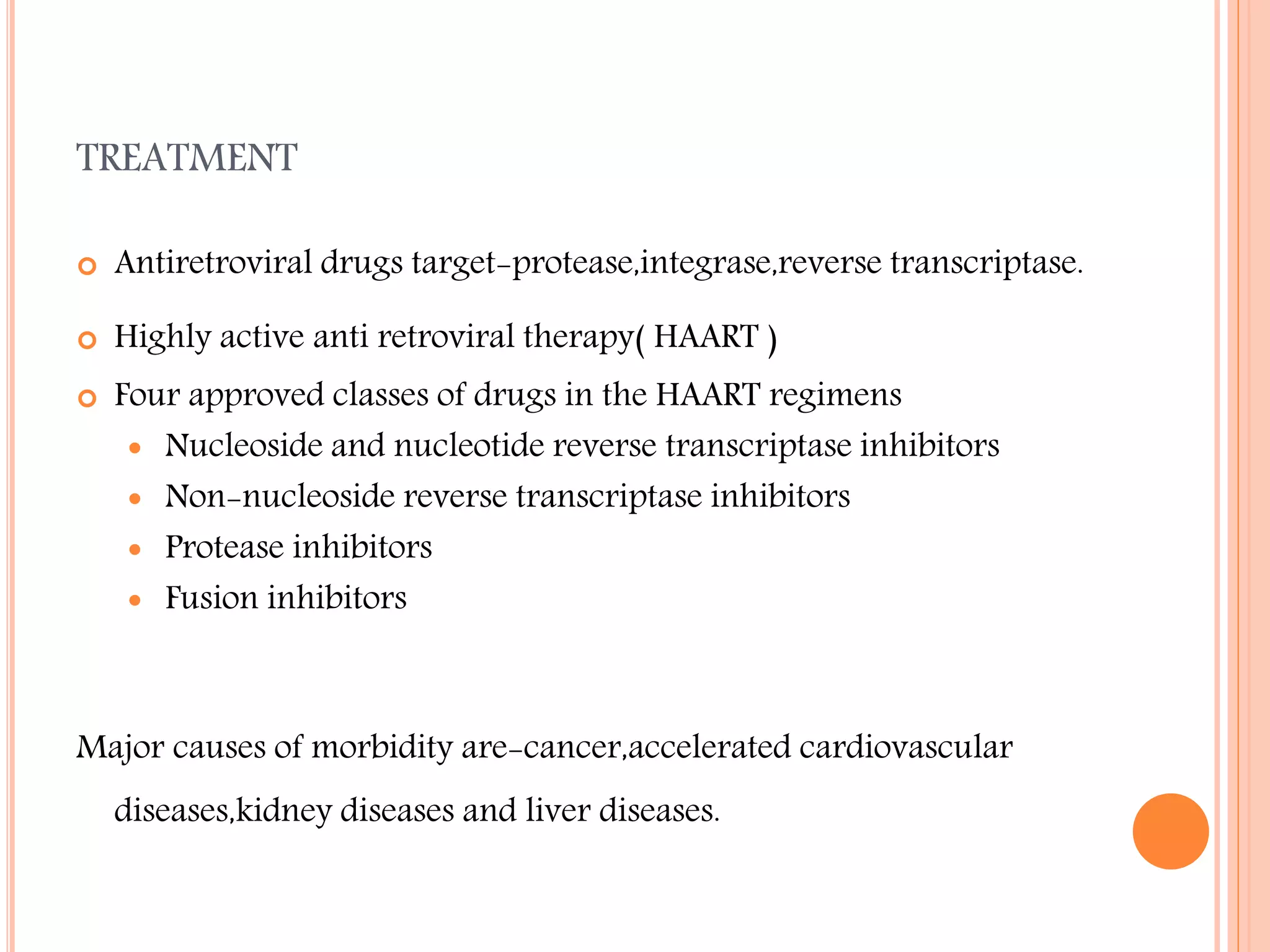 TREATMENT


Antiretroviral drugs target-protease,integrase,reverse transcriptase.



Highly active anti retroviral therapy( HAART )



Four approved classes of drugs in the HAART regimens
 Nucleoside and nucleotide reverse transcriptase inhibitors
 Non-nucleoside reverse transcriptase inhibitors
 Protease inhibitors
 Fusion inhibitors

Major causes of morbidity are-cancer,accelerated cardiovascular
diseases,kidney diseases and liver diseases.

 
