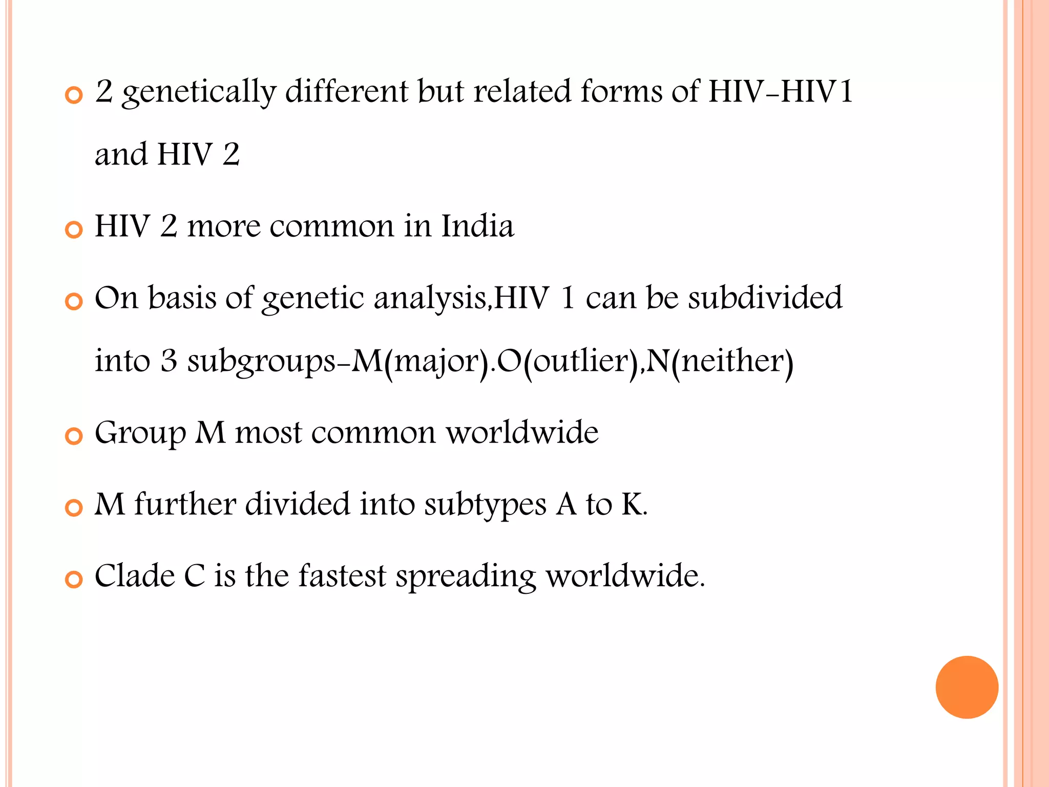 

2 genetically different but related forms of HIV-HIV1
and HIV 2



HIV 2 more common in India



On basis of genetic analysis,HIV 1 can be subdivided
into 3 subgroups-M(major).O(outlier),N(neither)



Group M most common worldwide



M further divided into subtypes A to K.



Clade C is the fastest spreading worldwide.

 