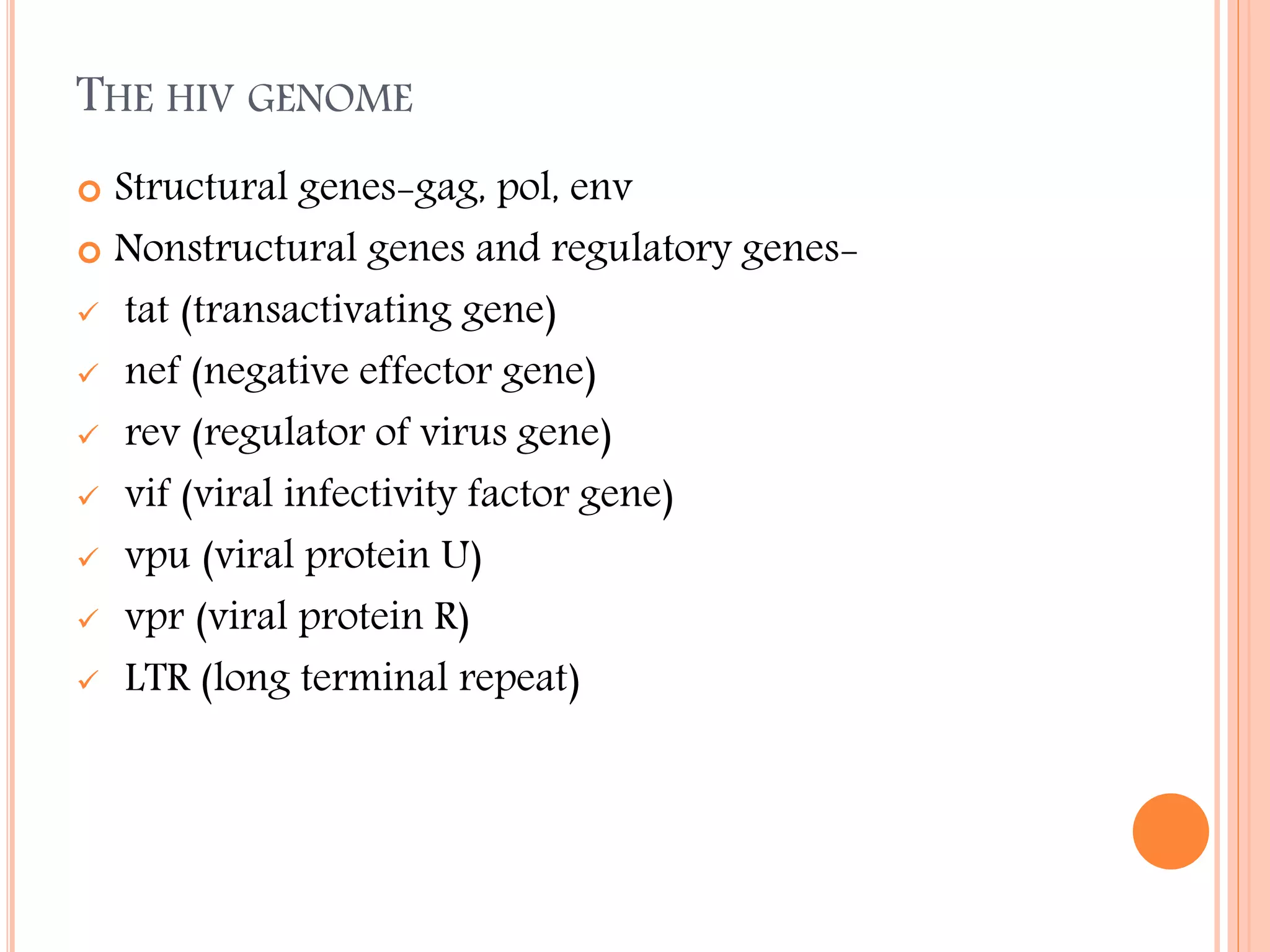 THE HIV GENOME
Structural genes-gag, pol, env
 Nonstructural genes and regulatory genes tat (transactivating gene)
 nef (negative effector gene)
 rev (regulator of virus gene)
 vif (viral infectivity factor gene)
 vpu (viral protein U)
 vpr (viral protein R)
 LTR (long terminal repeat)


 