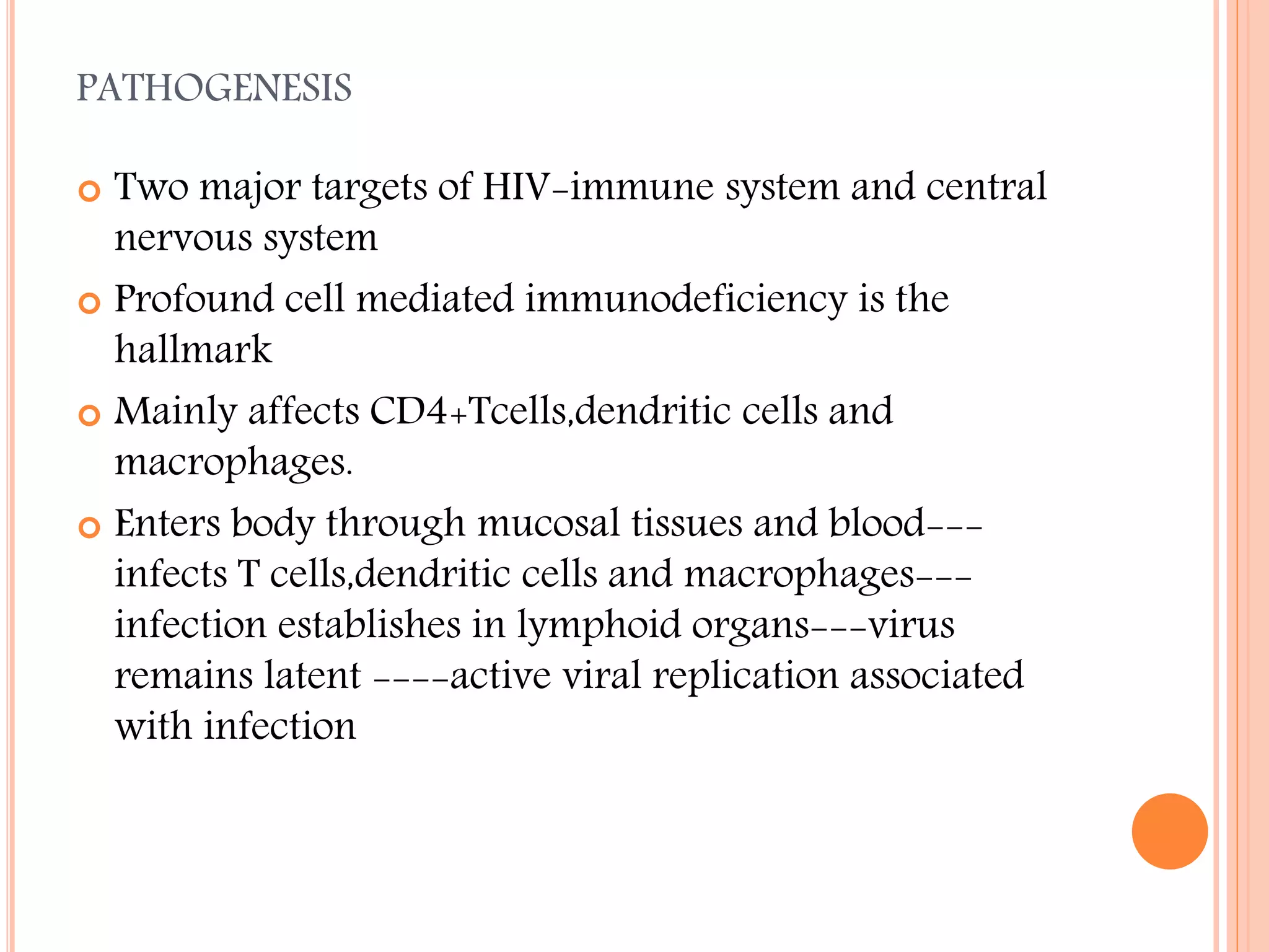 PATHOGENESIS
Two major targets of HIV-immune system and central
nervous system
 Profound cell mediated immunodeficiency is the
hallmark
 Mainly affects CD4+Tcells,dendritic cells and
macrophages.
 Enters body through mucosal tissues and blood--infects T cells,dendritic cells and macrophages--infection establishes in lymphoid organs---virus
remains latent ----active viral replication associated
with infection


 