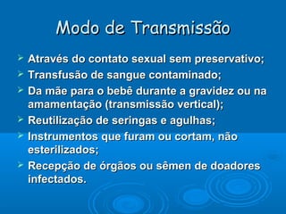 Modo de Transmissão







Através do contato sexual sem preservativo;
Transfusão de sangue contaminado;
Da mãe para o bebê durante a gravidez ou na
amamentação (transmissão vertical);
Reutilização de seringas e agulhas;
Instrumentos que furam ou cortam, não
esterilizados;
Recepção de órgãos ou sêmen de doadores
infectados.

 