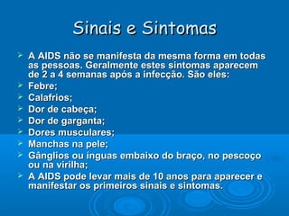 Sinais e Sintomas











A AIDS não se manifesta da mesma forma em todas
as pessoas. Geralmente estes sintomas aparecem
de 2 a 4 semanas após a infecção. São eles:
Febre;
Calafrios;
Dor de cabeça;
Dor de garganta;
Dores musculares;
Manchas na pele;
Gânglios ou ínguas embaixo do braço, no pescoço
ou na virilha;
A AIDS pode levar mais de 10 anos para aparecer e
manifestar os primeiros sinais e sintomas.

 