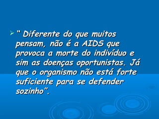 “

Diferente do que muitos
pensam, não é a AIDS que
provoca a morte do indivíduo e
sim as doenças oportunistas. Já
que o organismo não está forte
suficiente para se defender
sozinho”.

 