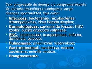 Com progressão da doença e o comprometimento
do sistema imunológico começam a surgir
doenças oportunistas, tais como:

Infecções: bacterianas, micobactérias,
citomegalovírus, vírus herpes simples;
 Dermatológicas: sarcoma de Kaposi, HSV,
zoster, outras erupções cutâneas;
 SNC: criptococose, toxoplasmose, linfoma,
demência, psicose;
 Pulmonares: pneumonia, tuberculose;
 Gastrointestinal: candidíase, enterite
bacteriana, enterite virótica;
 Emagrecimento.


 