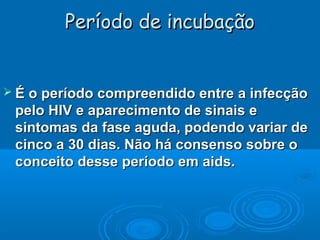 Período de incubação

 É o período compreendido entre a infecção

pelo HIV e aparecimento de sinais e
sintomas da fase aguda, podendo variar de
cinco a 30 dias. Não há consenso sobre o
conceito desse período em aids.

 