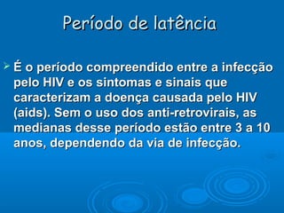 Período de latência
 É o período compreendido entre a infecção

pelo HIV e os sintomas e sinais que
caracterizam a doença causada pelo HIV
(aids). Sem o uso dos anti-retrovirais, as
medianas desse período estão entre 3 a 10
anos, dependendo da via de infecção.

 