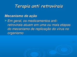 Terapia anti retrovirais
Mecanismo de ação
 Em geral, os medicamentos antiretrovirais atuam em uma ou mais etapas
do mecanismo de replicação do vírus no
organismo

 