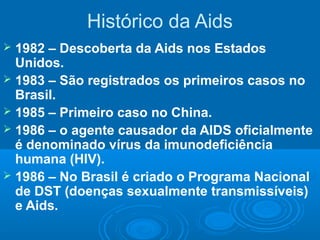 Histórico da Aids
1982 – Descoberta da Aids nos Estados
Unidos.
 1983 – São registrados os primeiros casos no
Brasil.
 1985 – Primeiro caso no China.
 1986 – o agente causador da AIDS oficialmente
é denominado vírus da imunodeficiência
humana (HIV).
 1986 – No Brasil é criado o Programa Nacional
de DST (doenças sexualmente transmissíveis)
e Aids.


 