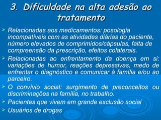 3. Dificuldade na alta adesão ao
tratamento








Relacionadas aos medicamentos: posologia
incompatíveis com as atividades diárias do paciente,
número elevados de comprimidos/cápsulas, falta de
compreensão da prescrição, efeitos colaterais.
Relacionadas ao enfrentamento da doença em si:
variações de humor, reações depressivas, medo de
enfrentar o diagnóstico e comunicar à família e/ou ao
parceiro.
O convívio social: surgimento de preconceitos ou
discriminações na família, no trabalho.
Pacientes que vivem em grande exclusão social
Usuários de drogas

 