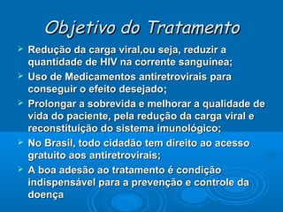 Objetivo do Tratamento







Redução da carga viral,ou seja, reduzir a
quantidade de HIV na corrente sanguínea;
Uso de Medicamentos antiretrovirais para
conseguir o efeito desejado;
desejado
Prolongar a sobrevida e melhorar a qualidade de
vida do paciente, pela redução da carga viral e
reconstituição do sistema imunológico;
No Brasil, todo cidadão tem direito ao acesso
gratuito aos antiretrovirais;
A boa adesão ao tratamento é condição
indispensável para a prevenção e controle da
doença

 
