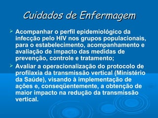 Cuidados de Enfermagem




Acompanhar o perfil epidemiológico da
infecção pelo HIV nos grupos populacionais,
para o estabelecimento, acompanhamento e
avaliação de impacto das medidas de
prevenção, controle e tratamento;
Avaliar a operacionalização do protocolo de
profilaxia da transmissão vertical (Ministério
da Saúde), visando à implementação de
ações e, conseqüentemente, a obtenção de
maior impacto na redução da transmissão
vertical.

 