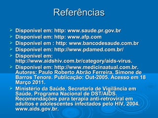Referências









Disponível em: http: www.saude.pr.gov.br
Disponível em: http: www.afp.com
Disponível em : http: www.bancodesaude.com.br
Disponível em: http://www.pdamed.com.br/
Disponível em:
http://www.aidshiv.com.br/category/aids-virus.
Disponível em: http://www.medicinaatual.com.br.
Autores: Paulo Roberto Abrão Ferreira, Simone de
Barros Tenore. Publicação: Out-2005. Acesso em 18
Março 2011.
Ministério da Saúde, Secretaria de Vigilância em
Saúde, Programa Nacional de DST/AIDS.
Recomendações para terapia anti-retroviral em
adultos e adolescentes infectados pelo HIV, 2004.
www.aids.gov.br.

 