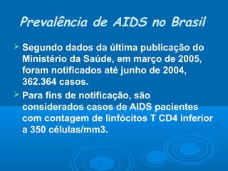 Prevalência de AIDS no Brasil
Segundo dados da última publicação do
Ministério da Saúde, em março de 2005,
foram notificados até junho de 2004,
362.364 casos.
 Para fins de notificação, são
considerados casos de AIDS pacientes
com contagem de linfócitos T CD4 inferior
a 350 células/mm3.


 