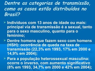 Dentre as categorias de transmissão,
como os casos estão distribuídos no
Brasil?
Indivíduos com 13 anos de idade ou mais:
principal via de transmissão é a sexual, tanto
para o sexo masculino, quanto para o
feminino;
 Dentre homens que fazem sexo com homens
(HSH): ocorrência de queda na taxa de
transmissão (22,3% em 1993, 17% em 2000 e
14,9% em 2004);
 Para a população heterossexual masculina:
ocorre o inverso, com aumento significativo
(8% em 1993, 34,7% em 2000 e 42% em 2004);


 