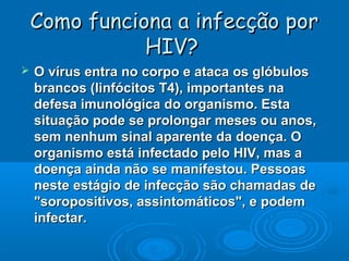 Como funciona a infecção por
HIV?


O vírus entra no corpo e ataca os glóbulos
brancos (linfócitos T4), importantes na
defesa imunológica do organismo. Esta
situação pode se prolongar meses ou anos,
sem nenhum sinal aparente da doença. O
organismo está infectado pelo HIV, mas a
doença ainda não se manifestou. Pessoas
neste estágio de infecção são chamadas de
"soropositivos, assintomáticos", e podem
infectar.

 