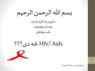 ‫بسم‬‫هللا‬‫الرحمن‬‫الرحيم‬
HIV/ Aids‫دی؟؟؟‬ ‫څه‬
‫ټولوونکي‬‫ا‬‫ر‬:‫وليد‬‫احمد‬((‫لطيفي‬))
‫ت‬‫ر‬‫ا‬‫ز‬‫و‬ ‫و‬‫کړ‬‫ده‬‫ز‬ ‫و‬‫ړ‬‫لو‬ ‫د‬
‫ن‬‫پوهنتو‬‫ښان‬‫و‬‫ر‬
‫پوهنځي‬ ‫طب‬
1
 