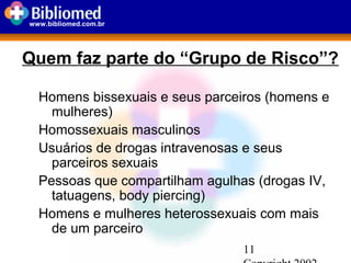 11
www.bibliomed.com.br
Quem faz parte do “Grupo de Risco”?
Homens bissexuais e seus parceiros (homens e
mulheres)
Homossexuais masculinos
Usuários de drogas intravenosas e seus
parceiros sexuais
Pessoas que compartilham agulhas (drogas IV,
tatuagens, body piercing)
Homens e mulheres heterossexuais com mais
de um parceiro
 
