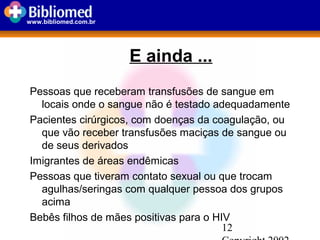 12
www.bibliomed.com.br
E ainda ...
Pessoas que receberam transfusões de sangue em
locais onde o sangue não é testado adequadamente
Pacientes cirúrgicos, com doenças da coagulação, ou
que vão receber transfusões maciças de sangue ou
de seus derivados
Imigrantes de áreas endêmicas
Pessoas que tiveram contato sexual ou que trocam
agulhas/seringas com qualquer pessoa dos grupos
acima
Bebês filhos de mães positivas para o HIV
 