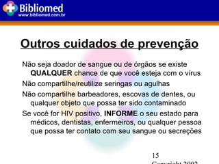 15
www.bibliomed.com.br
Outros cuidados de prevenção
Não seja doador de sangue ou de órgãos se existe
QUALQUER chance de que você esteja com o vírus
Não compartilhe/reutilize seringas ou agulhas
Não compartilhe barbeadores, escovas de dentes, ou
qualquer objeto que possa ter sido contaminado
Se você for HIV positivo, INFORME o seu estado para
médicos, dentistas, enfermeiros, ou qualquer pessoa
que possa ter contato com seu sangue ou secreções
 