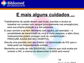 16
www.bibliomed.com.br
E mais alguns cuidados ...
Trabalhadores de saúde devem usar luvas, aventais e óculos ao
trabalhar em contato com sangue (principalmente nas emergências)
para sua própria proteção e a dos pacientes
E caso venham a se ferir (ferimento com agulha, por exemplo) – a
possibilidade de transmissão do vírus é muito pequena, e além disso,
medicamentos podem proteger você da contaminação –
PROCURE AJUDA EM SEU HOSPITAL
Discuta uma gravidez com seu médico – a transmissão do HIV para o
bebê pode ser freqüentemente evitada
Mantenha um estilo de vida SAUDÁVEL – mesmo que você acabe por
contrair o HIV, a chance de desenvolver a AIDS será menor
 