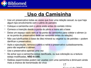 17
www.bibliomed.com.br
Uso da Camisinha
 Use um preservativo todas as vezes que tiver uma relação sexual, ou que haja
algum tipo envolvimento com o pênis do parceiro
 Coloque a camisinha com o pênis ereto antes do contato íntimo
 Comece a inserção desde a ponta do pênis e insira até a base
 Deixe um espaço vazio sem ar na ponta da camisinha para coletar o sêmen (o
ar na ponta do preservativo dede ser removido antes da relação)
 Não use lubrificantes à base de óleo mineral ou vegetal ou de petróleo – podem
danificar o preservativo.
 Após a ejaculação, remova o pênis e retire o preservativo cuidadosamente,
para não espalhar o sêmen.
 Use o preservativo apenas uma vez
 Se achar que a camisinha esteja danificada, ou sua coloração ou a textura
esteja modificadas, NÃO A USE.
 Geléias espermicidas podem ser usadas com uma camisinha e diminuem ainda
mais a chance de transmissão do vírus
 