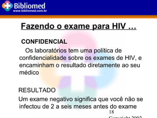 18
www.bibliomed.com.br
Fazendo o exame para HIV …
CONFIDENCIAL
Os laboratórios tem uma política de
confidencialidade sobre os exames de HIV, e
encaminham o resultado diretamente ao seu
médico
RESULTADO
Um exame negativo significa que você não se
infectou de 2 a seis meses antes do exame
 