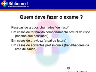 19
www.bibliomed.com.br
Pessoas de grupos chamados “de risco”
Em casos de ter havido comportamento sexual de risco
(mesmo que ocasional)
Em casos de gravidez (atual ou futura)
Em casos de acidentes profissionais (trabalhadores da
área de saúde)
Quem deve fazer o exame ?
 