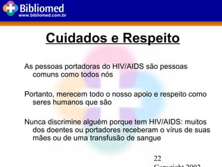 22
www.bibliomed.com.br
Cuidados e Respeito
As pessoas portadoras do HIV/AIDS são pessoas
comuns como todos nós
Portanto, merecem todo o nosso apoio e respeito como
seres humanos que são
Nunca discrimine alguém porque tem HIV/AIDS: muitos
dos doentes ou portadores receberam o vírus de suas
mães ou de uma transfusão de sangue
 