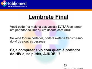 23
www.bibliomed.com.br
Lembrete Final
Você pode (na maioria das vezes) EVITAR se tornar
um portador do HIV ou um doente com AIDS
Se você for um portador, poderá evitar a transmissão
do vírus a outras pessoas
Seja compreensivo com quem é portador
do HIV e, se puder, AJUDE !!!
 
