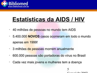 5
www.bibliomed.com.br
Estatísticas da AIDS / HIV
• 40 milhões de pessoas no mundo tem AIDS
• 5.400.000 NOVOS casos ocorreram em todo o mundo
apenas em 1999!
• 3 milhões de pessoas morrem anualmente
• 600.000 pessoas são portadoras do vírus no Brasil
• Cada vez mais jovens e mulheres tem a doença
 