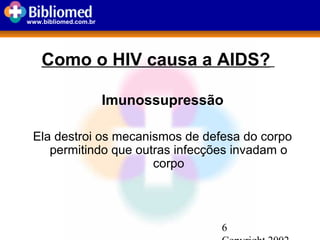 6
www.bibliomed.com.br
Como o HIV causa a AIDS?
Imunossupressão
Ela destroi os mecanismos de defesa do corpo
permitindo que outras infecções invadam o
corpo
 