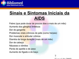7
www.bibliomed.com.br
Sinais e Sintomas Iniciais da
AIDS
Febre (que pode durar de poucos dias a mais de um mês)
Aumento dos gânglios linfáticos
Dor de garganta
Problemas virais crônicos de pele (como herpes)
Dor muscular e articular crônica
Diarréia de longa duração (mais de um mês)
Dor de cabeça
Náuseas e vômitos
Perda de apetite e de peso
Aumento do fígado e do baço
 