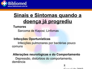 8
www.bibliomed.com.br
Sinais e Sintomas quando a
doença já progrediu
Tumores
Sarcoma de Kaposi; Linfomas
Infecções Oportunísticas
Infecções pulmonares por bactérias pouco
comuns
Alterações neurológicas e do Comportamento
Depressão, distúrbios do comportamento,
demência
 