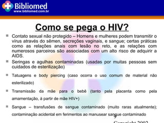 9
www.bibliomed.com.br
Como se pega o HIV?
 Contato sexual não protegido – Homens e mulheres podem transmitir o
vírus através do sêmen, secreções vaginais, e sangue; certas práticas
como as relações anais com lesão no reto, e as relações com
numerosos parceiros são associadas com um alto risco de adquirir a
AIDS.
 Seringas e agulhas contaminadas (usadas por muitas pessoas sem
cuidados de esterilização)
 Tatuagens e body piercing (caso ocorra o uso comum de material não
esterilizado)
 Transmissão da mãe para o bebê (tanto pela placenta como pela
amamentação, à partir de mãe HIV+)
 Sangue – transfusões de sangue contaminado (muito raras atualmente);
contaminação acidental em ferimentos ao manusear sangue contaminado
 