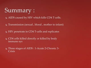 AIDS caused by HIV which kills CD4 T-cells.
 Transmission (sexual , blood , mother to infant)
 HIV penetrate in CD4 T-cells and replicates
 CD4 cells killed directly or killed by body
immune sys
 Three stages of AIDS : 1-Acute 2-Chronic 3-
Crisis
Summary :
 