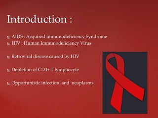  AIDS : Acquired Immunodeficiency Syndrome
 HIV : Human Immunodeficiency Virus
 Retroviral disease caused by HIV
 Depletion of CD4+ T lymphocyte
 Opportunistic infection and neoplasms
Introduction :
 