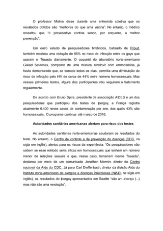 O professor Molina disse durante uma entrevista coletiva que os
resultados obtidos são “melhores do que uma vacina”. No entanto, o médico
ressaltou que “o preservativo contina sendo, por enquanto, a melhor
prevenção”.
Um outro estudo de pesquisadores britânicos, batizado de Proud,
também mostrou uma redução de 86% no risco de infecção entre os gays que
usaram o Truvada diariamente. O coquetel do laboratório norte-americano
Gilead Sciences, composto de uma mistura tenofovir com emtricitabina, já
havia demonstrado que, se tomado todos os dias, permitia uma diminuição do
risco de infecção pelo HIV de cerca de 44% entre homens homossexuais. Mas
nesses primeiros testos, alguns dos participantes não seguiram o tratamento
regularmente.
De acordo com Bruno Spire, presidente da associação AIDES e um dos
pesquisadores que participou dos testes do Ipergay, a França registra
atualmente 6.400 novos casos de contaminação por ano, dos quais 43% são
homossexuais. O programa continua até março de 2016.
Autoridades sanitárias americanas alertam para risco dos testes
As autoridades sanitárias norte-americanas saudaram os resultados do
teste. No entanto, o Centro de controle e de prevenção de doenças (CDC, na
sigla em inglês), alertou para os riscos da experiência. “Os pesquisadores não
sabem se esse método seria eficaz em homossexuais que tenham um número
menor de relações sexuais e que, nesse caso, tomariam menos Truvada”,
declarou por meio de um comunicado Jonathan Mermin, diretor do Centro
nacional da Aids do CDC. Já para Carl Dieffenbach, diretor da divisão Aids do
Instituto norte-americano de alergias e doenças infecciosas (NIAID, na sigla em
inglês), os resultados do Ipergay apresentados em Seattle “são um avanço (...)
mas não são uma revolução”.
 